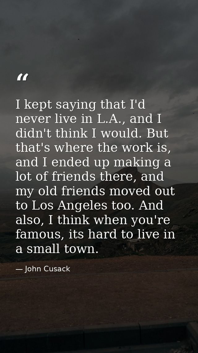 I kept saying that I'd never live in L.A., and I didn't think I would. But that's where the work is, and I ended up maki — John Cusack