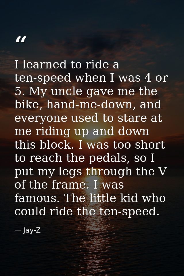 I learned to ride a ten-speed when I was 4 or 5. My uncle gave me the bike, hand-me-down, and everyone used to stare at  — Jay-Z