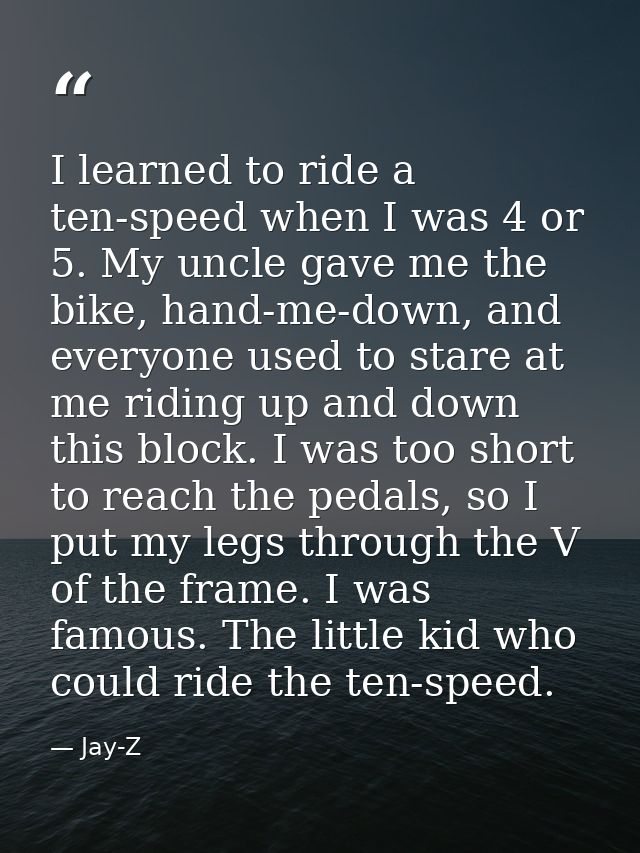 I learned to ride a ten-speed when I was 4 or 5. My uncle gave me the bike, hand-me-down, and everyone used to stare at  — Jay-Z