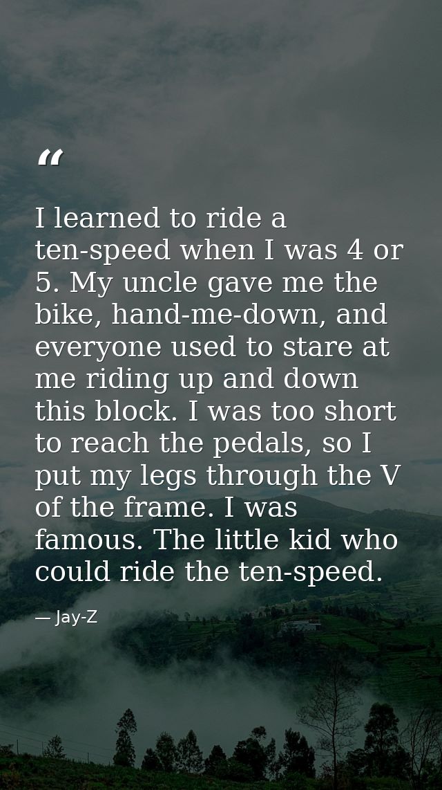 I learned to ride a ten-speed when I was 4 or 5. My uncle gave me the bike, hand-me-down, and everyone used to stare at  — Jay-Z