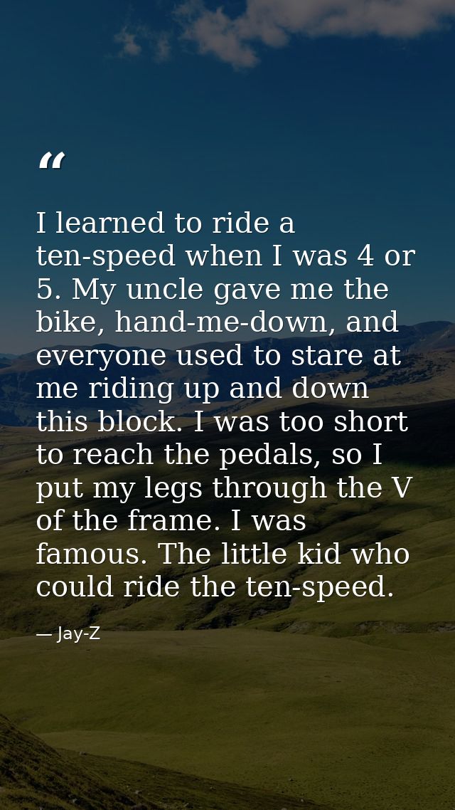 I learned to ride a ten-speed when I was 4 or 5. My uncle gave me the bike, hand-me-down, and everyone used to stare at  — Jay-Z