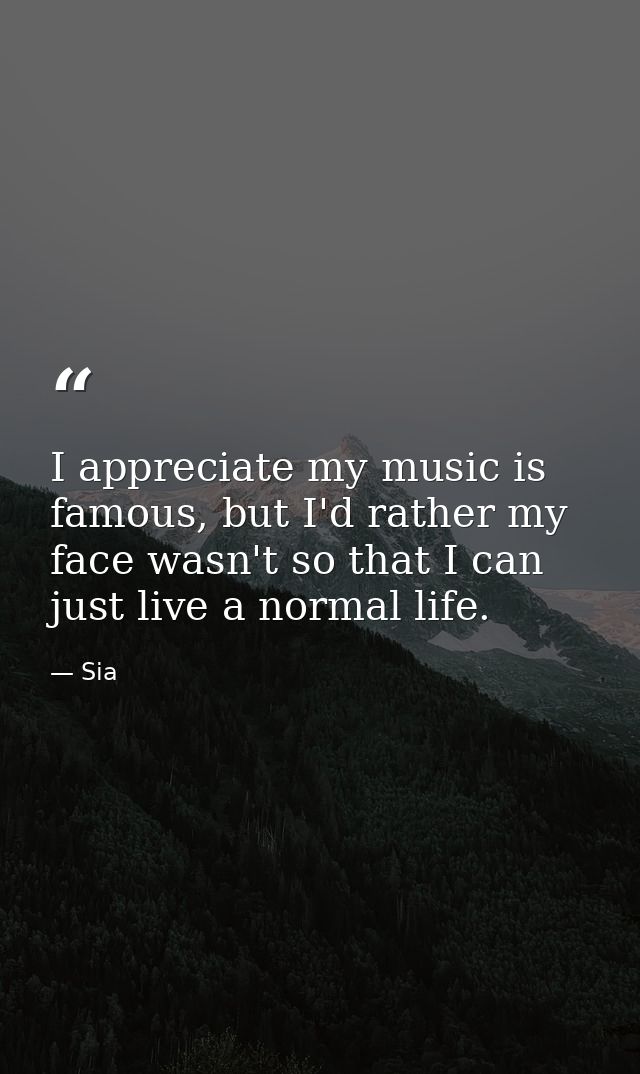 I appreciate my music is famous, but I'd rather my face wasn't so that I can just live a normal life. — Sia