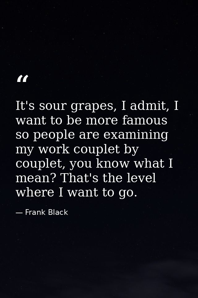 It's sour grapes, I admit, I want to be more famous so people are examining my work couplet by couplet, you know what I  — Frank Black