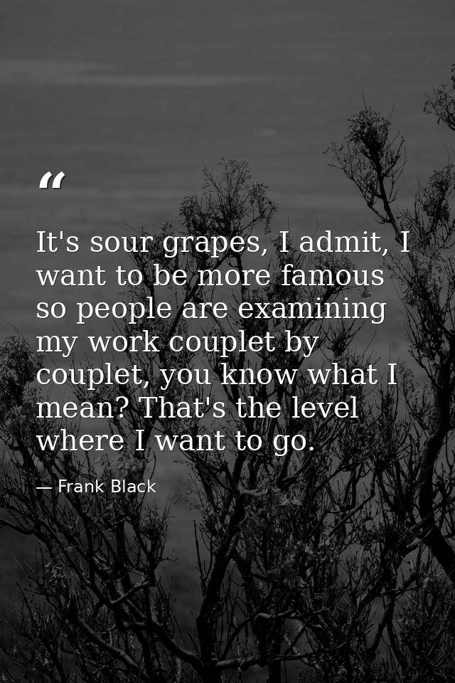 It's sour grapes, I admit, I want to be more famous so people are examining my work couplet by couplet, you know what I  — Frank Black