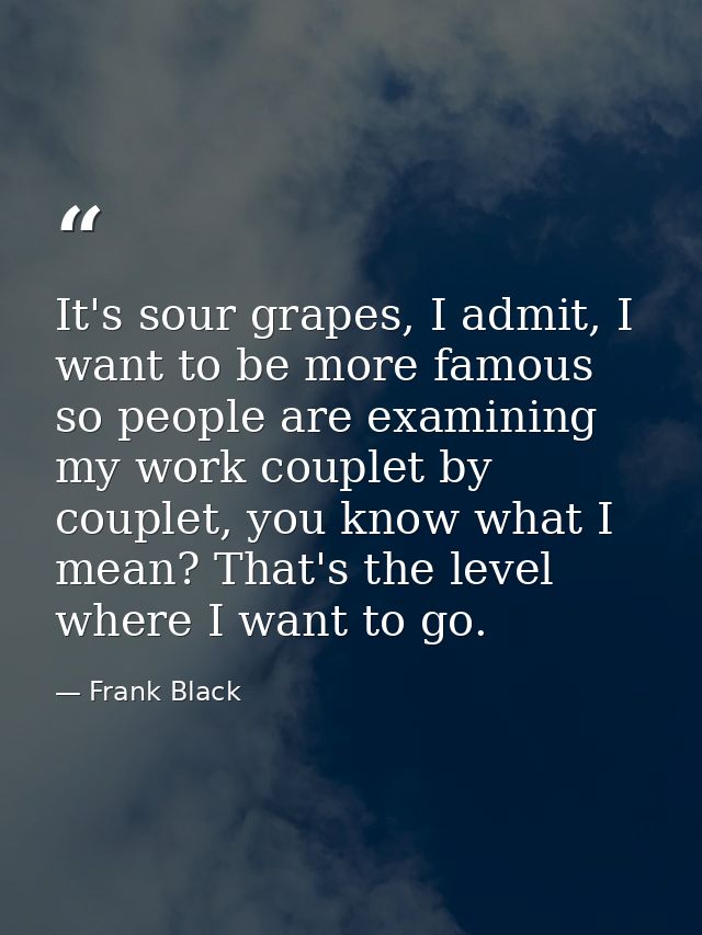It's sour grapes, I admit, I want to be more famous so people are examining my work couplet by couplet, you know what I  — Frank Black
