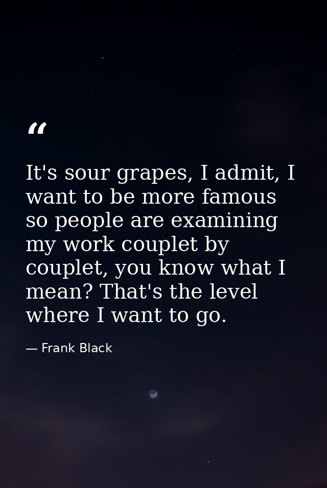 It's sour grapes, I admit, I want to be more famous so people are examining my work couplet by couplet, you know what I  — Frank Black
