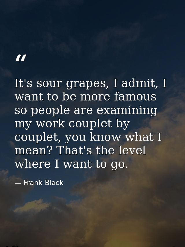 It's sour grapes, I admit, I want to be more famous so people are examining my work couplet by couplet, you know what I  — Frank Black