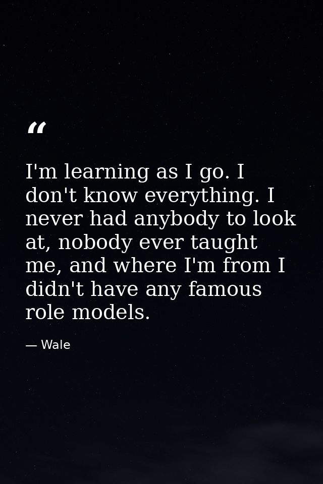 I'm learning as I go. I don't know everything. I never had anybody to look at, nobody ever taught me, and where I'm from — Wale
