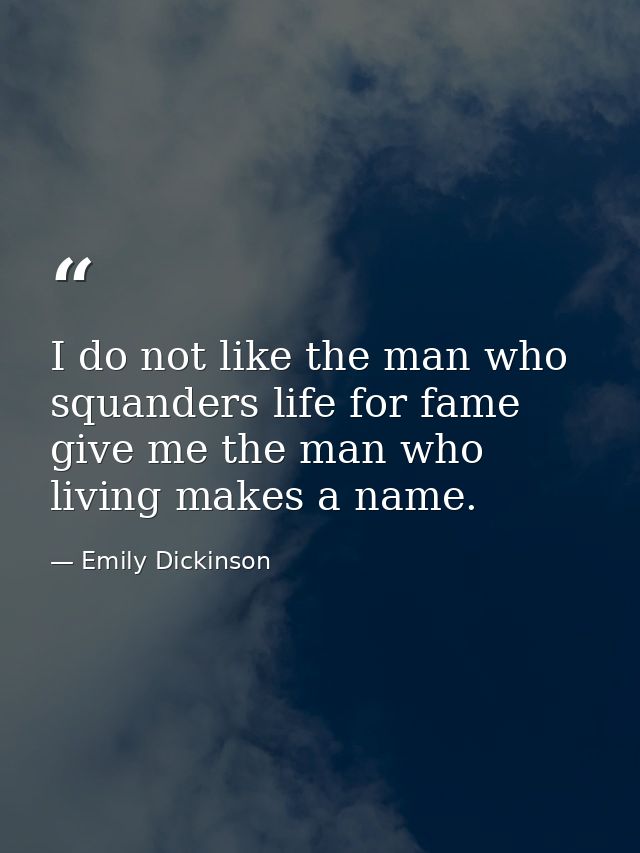 I do not like the man who squanders life for fame give me the man who living makes a name. — Emily Dickinson