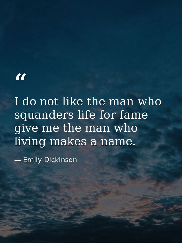 I do not like the man who squanders life for fame give me the man who living makes a name. — Emily Dickinson