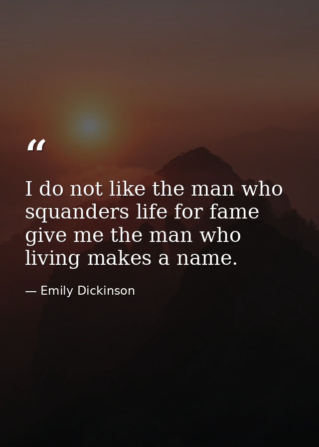 I do not like the man who squanders life for fame give me the man who living makes a name. — Emily Dickinson