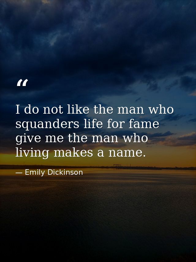 I do not like the man who squanders life for fame give me the man who living makes a name. — Emily Dickinson