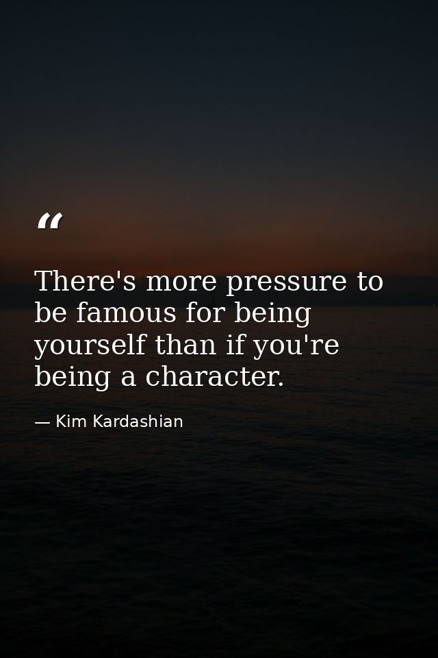 There's more pressure to be famous for being yourself than if you're being a character. — Kim Kardashian