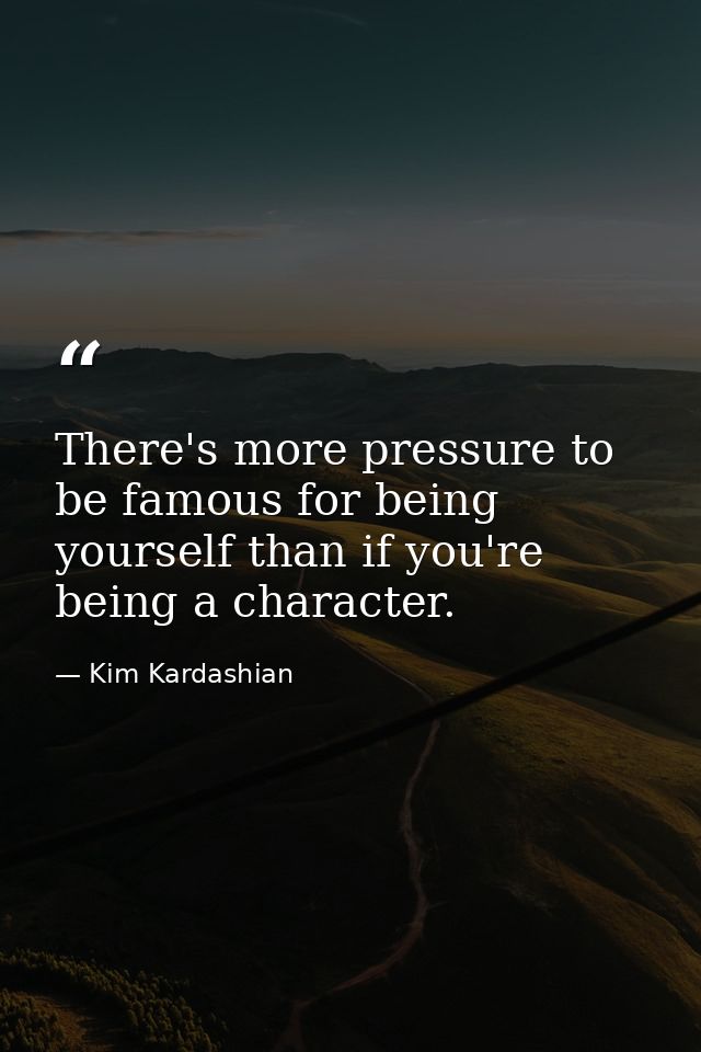 There's more pressure to be famous for being yourself than if you're being a character. — Kim Kardashian