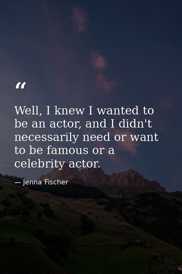 Well, I knew I wanted to be an actor, and I didn't necessarily need or want to be famous or a celebrity actor. — Jenna Fischer