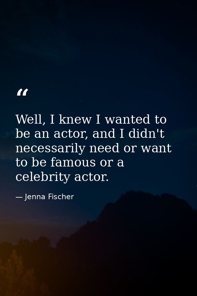Well, I knew I wanted to be an actor, and I didn't necessarily need or want to be famous or a celebrity actor. — Jenna Fischer
