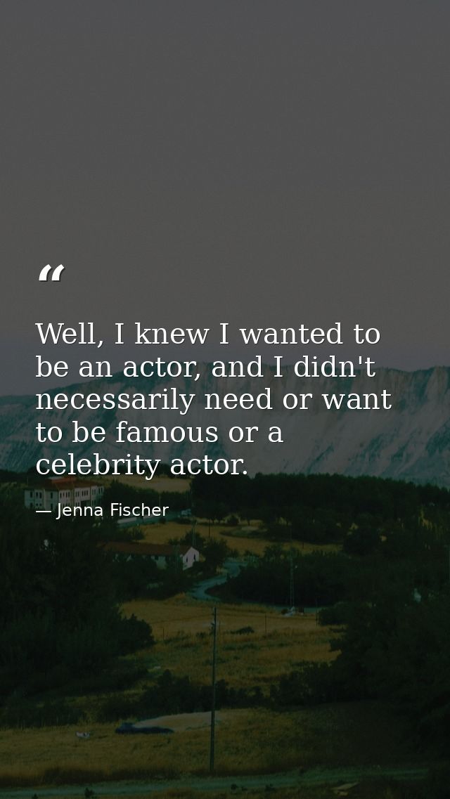 Well, I knew I wanted to be an actor, and I didn't necessarily need or want to be famous or a celebrity actor. — Jenna Fischer