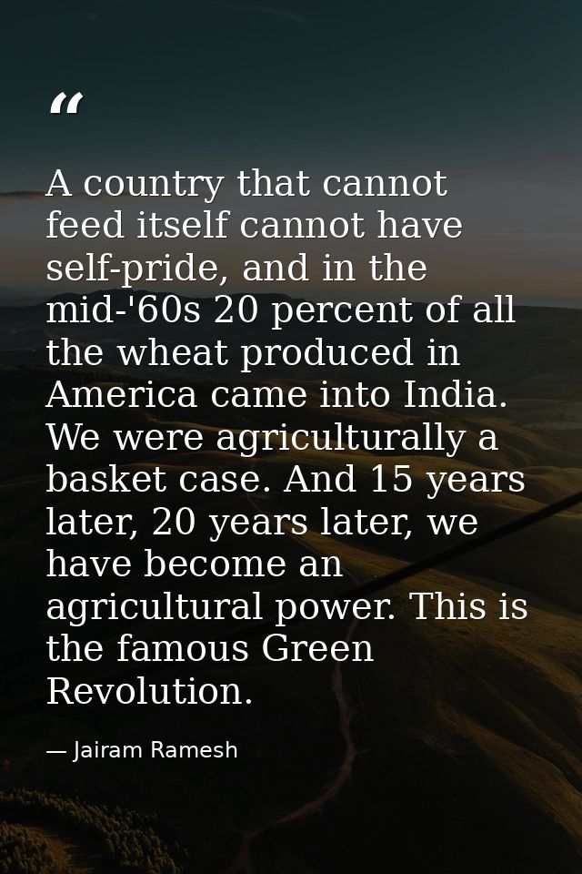 A country that cannot feed itself cannot have self-pride, and in the mid-'60s 20 percent of all the wheat produced in Am — Jairam Ramesh