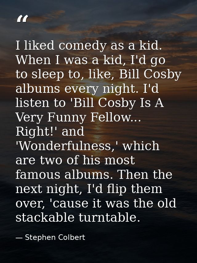 I liked comedy as a kid. When I was a kid, I'd go to sleep to, like, Bill Cosby albums every night. I'd listen to 'Bill  — Stephen Colbert