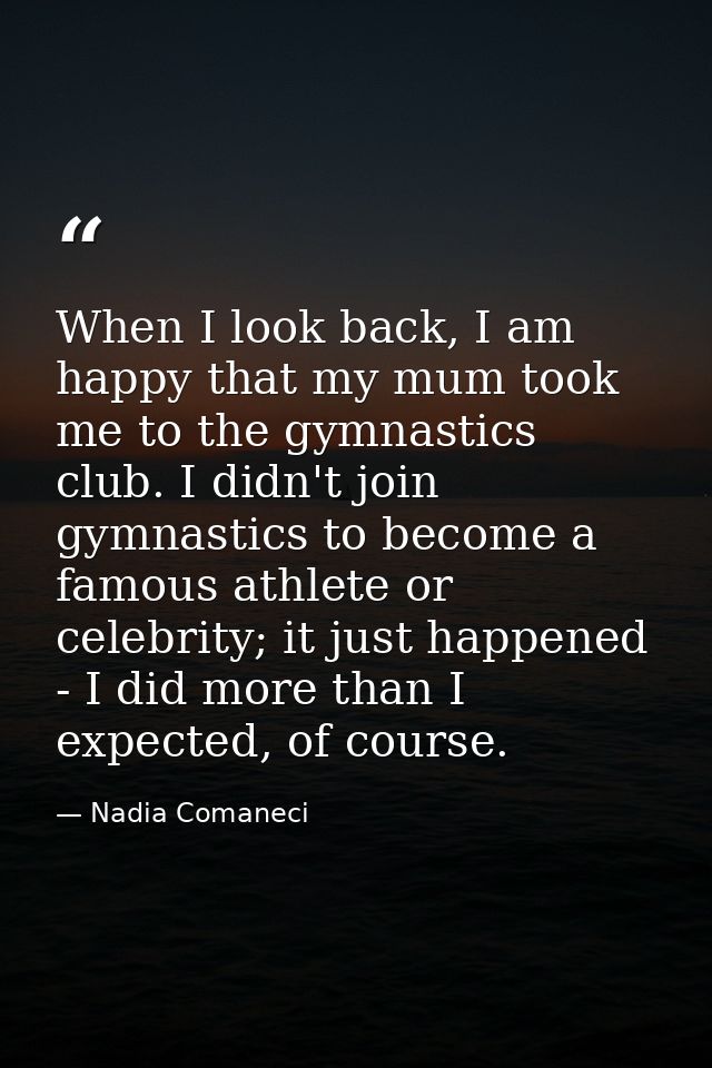 When I look back, I am happy that my mum took me to the gymnastics club. I didn't join gymnastics to become a famous ath — Nadia Comaneci