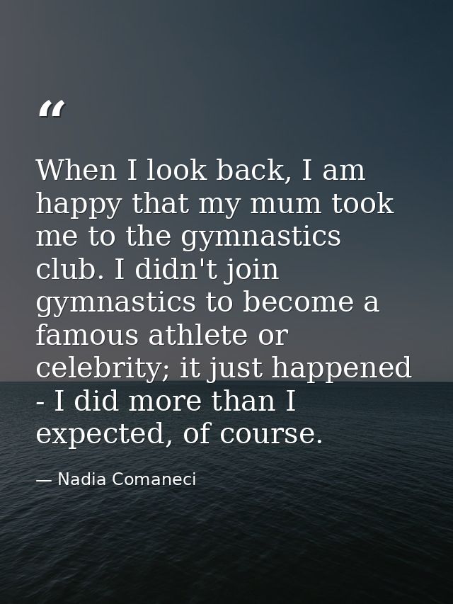 When I look back, I am happy that my mum took me to the gymnastics club. I didn't join gymnastics to become a famous ath — Nadia Comaneci