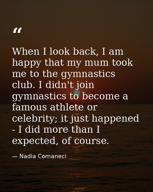 When I look back, I am happy that my mum took me to the gymnastics club. I didn't join gymnastics to become a famous ath — Nadia Comaneci