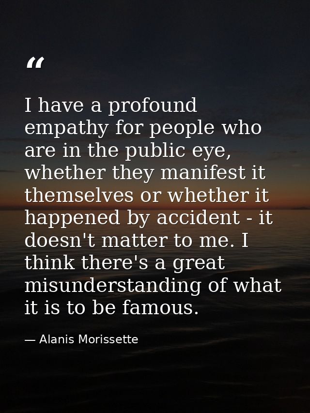 I have a profound empathy for people who are in the public eye, whether they manifest it themselves or whether it happen — Alanis Morissette