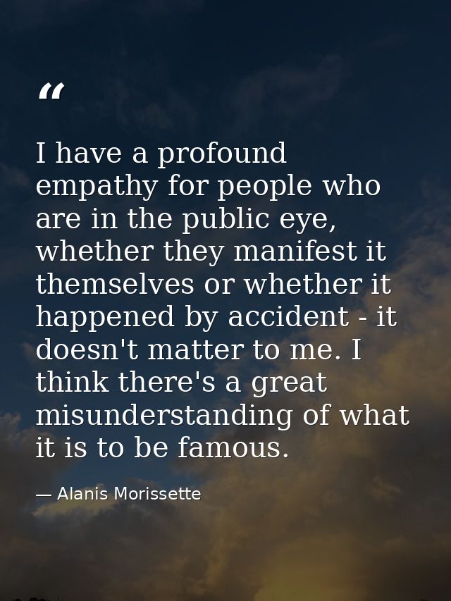 I have a profound empathy for people who are in the public eye, whether they manifest it themselves or whether it happen — Alanis Morissette