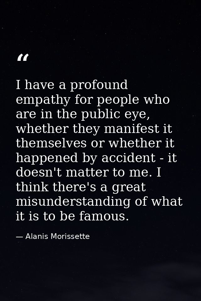 I have a profound empathy for people who are in the public eye, whether they manifest it themselves or whether it happen — Alanis Morissette