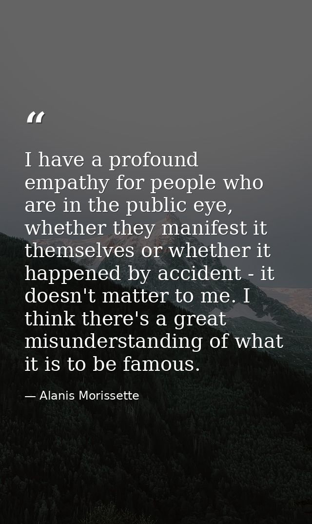 I have a profound empathy for people who are in the public eye, whether they manifest it themselves or whether it happen — Alanis Morissette
