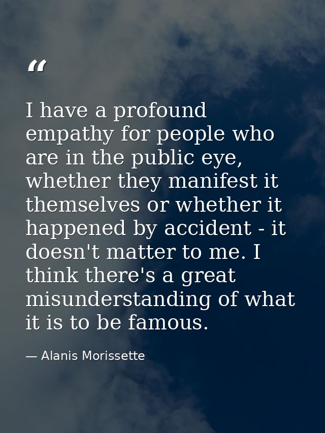 I have a profound empathy for people who are in the public eye, whether they manifest it themselves or whether it happen — Alanis Morissette
