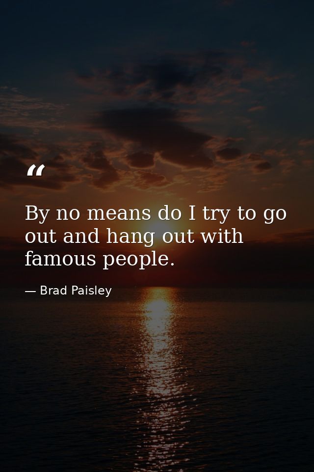 By no means do I try to go out and hang out with famous people. — Brad Paisley