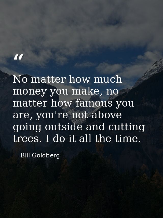No matter how much money you make, no matter how famous you are, you're not above going outside and cutting trees. I do  — Bill Goldberg