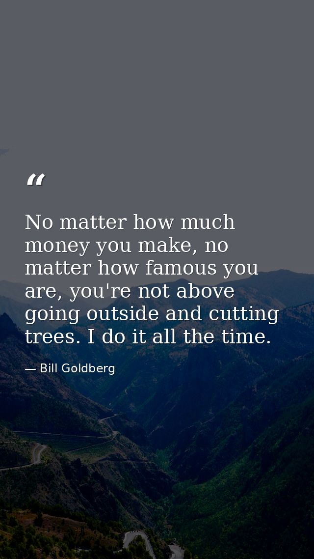 No matter how much money you make, no matter how famous you are, you're not above going outside and cutting trees. I do  — Bill Goldberg