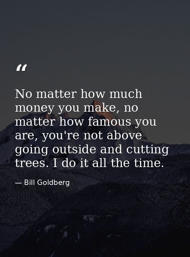 No matter how much money you make, no matter how famous you are, you're not above going outside and cutting trees. I do  — Bill Goldberg