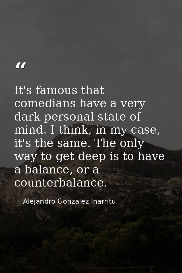 It's famous that comedians have a very dark personal state of mind. I think, in my case, it's the same. The only way to  — Alejandro Gonzalez Inarritu