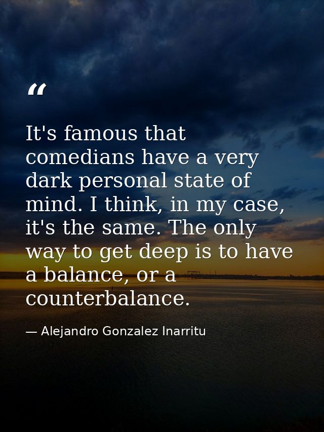 It's famous that comedians have a very dark personal state of mind. I think, in my case, it's the same. The only way to  — Alejandro Gonzalez Inarritu