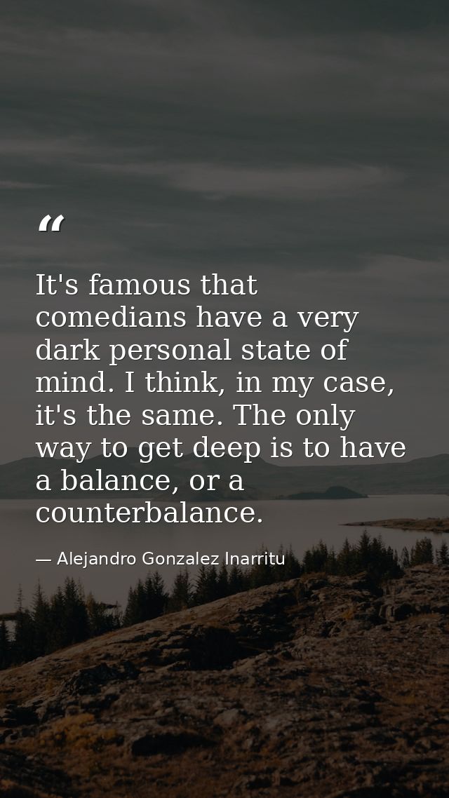 It's famous that comedians have a very dark personal state of mind. I think, in my case, it's the same. The only way to  — Alejandro Gonzalez Inarritu