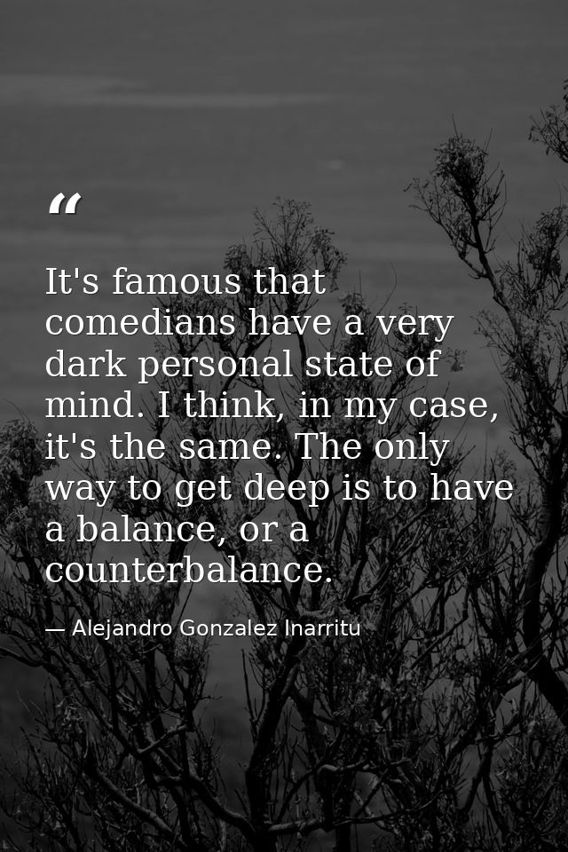 It's famous that comedians have a very dark personal state of mind. I think, in my case, it's the same. The only way to  — Alejandro Gonzalez Inarritu