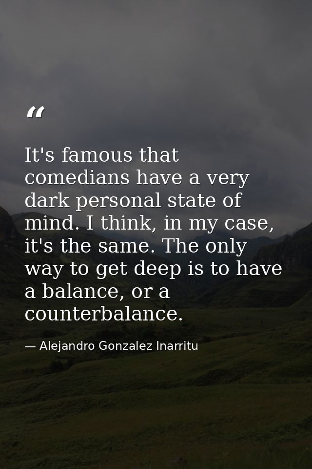 It's famous that comedians have a very dark personal state of mind. I think, in my case, it's the same. The only way to  — Alejandro Gonzalez Inarritu