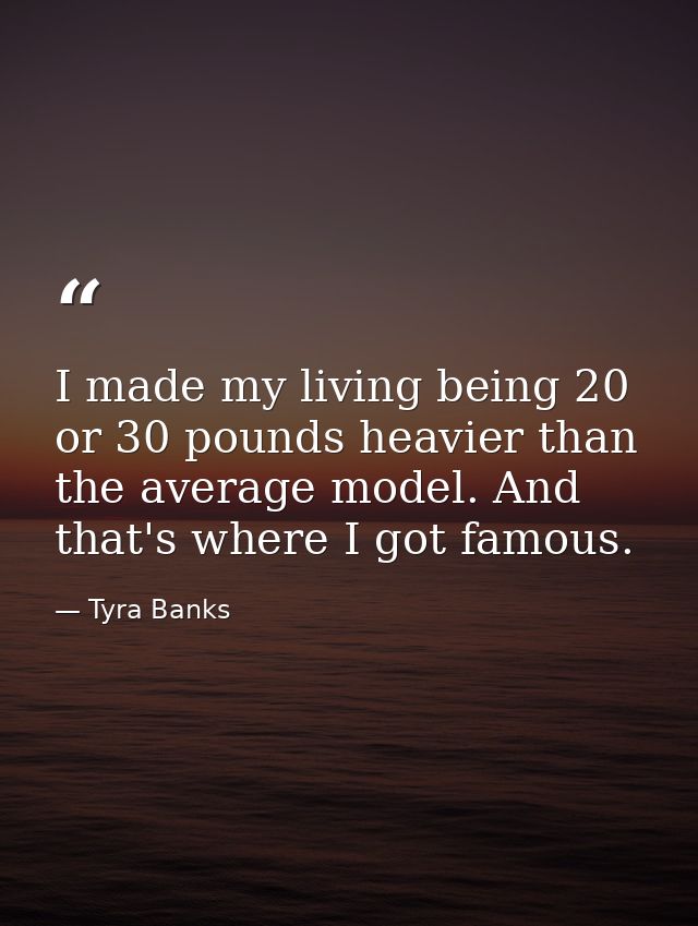 I made my living being 20 or 30 pounds heavier than the average model. And that's where I got famous. — Tyra Banks