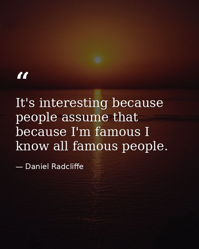 It's interesting because people assume that because I'm famous I know all famous people. — Daniel Radcliffe