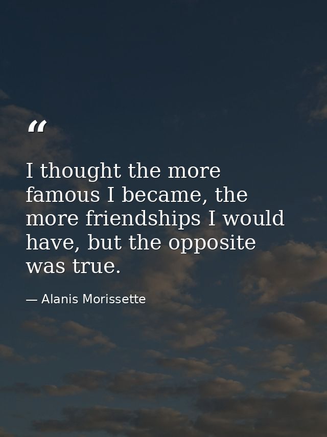 I thought the more famous I became, the more friendships I would have, but the opposite was true. — Alanis Morissette