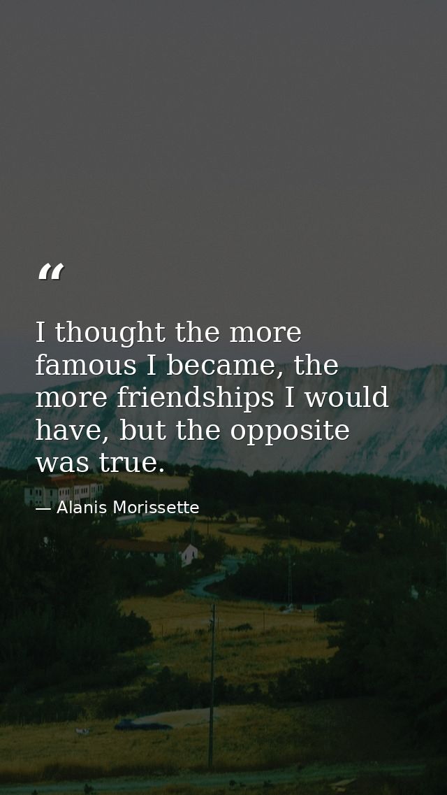 I thought the more famous I became, the more friendships I would have, but the opposite was true. — Alanis Morissette