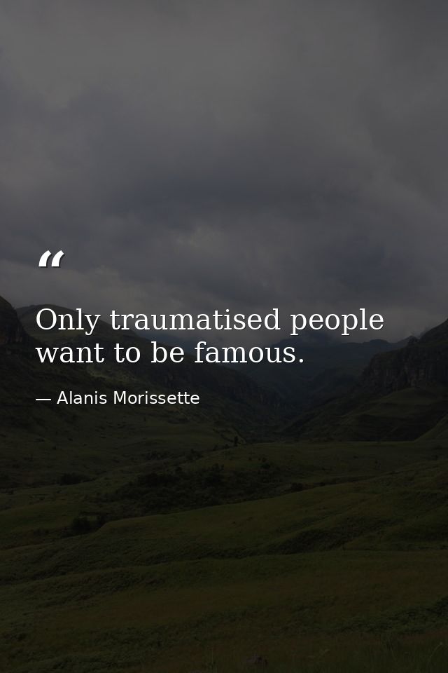 Only traumatised people want to be famous. — Alanis Morissette