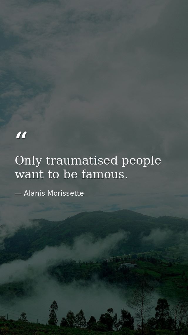 Only traumatised people want to be famous. — Alanis Morissette