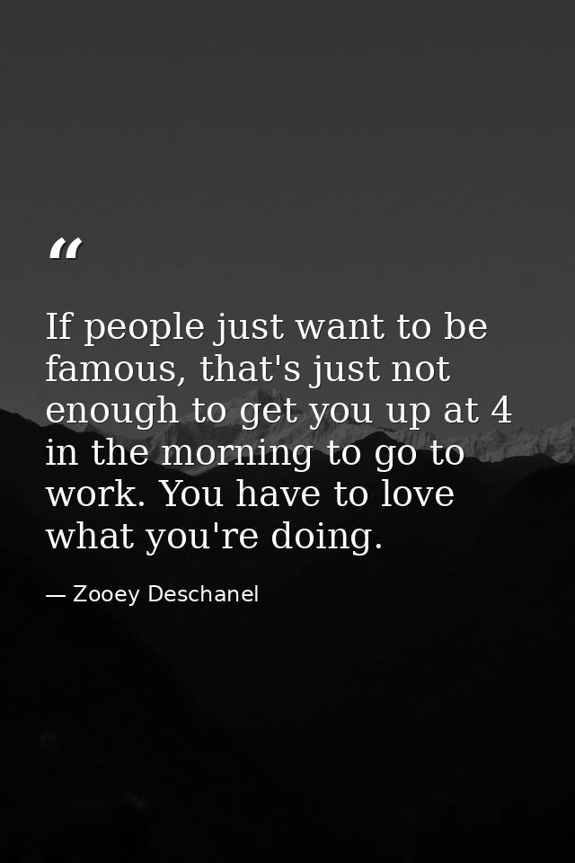 If people just want to be famous, that's just not enough to get you up at 4 in the morning to go to work. You have to lo — Zooey Deschanel