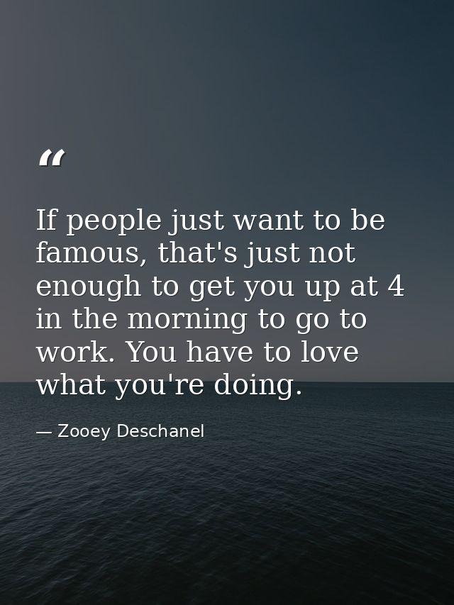 If people just want to be famous, that's just not enough to get you up at 4 in the morning to go to work. You have to lo — Zooey Deschanel