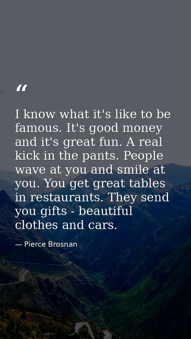 I know what it's like to be famous. It's good money and it's great fun. A real kick in the pants. People wave at you and — Pierce Brosnan