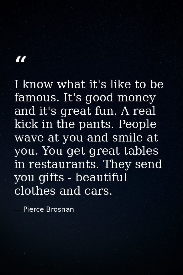 I know what it's like to be famous. It's good money and it's great fun. A real kick in the pants. People wave at you and — Pierce Brosnan